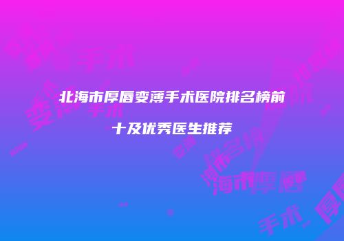北海市厚唇变薄手术医院排名榜前十及优秀医生推荐