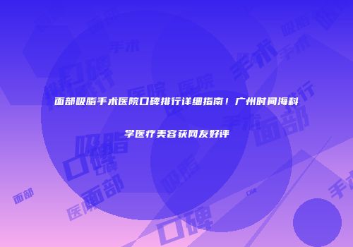 面部吸脂手术医院口碑排行详细指南！广州时间海科学医疗美容获网友好评