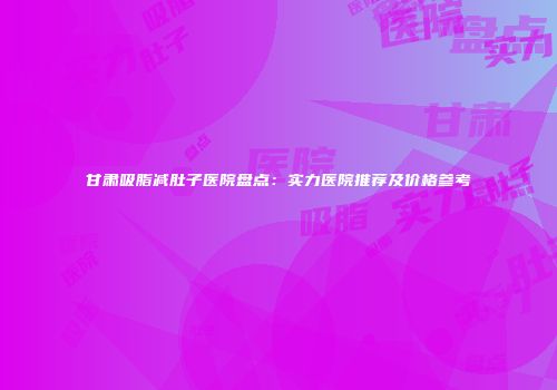 甘肃吸脂减肚子医院盘点：实力医院推荐及价格参考