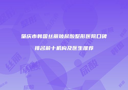 肇庆市韩国丝丽玻尿酸整形医院口碑排名前十机构及医生推荐