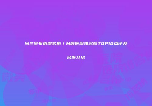 乌兰察布市微笑唇／M唇医院排名榜TOP10点评及名医介绍