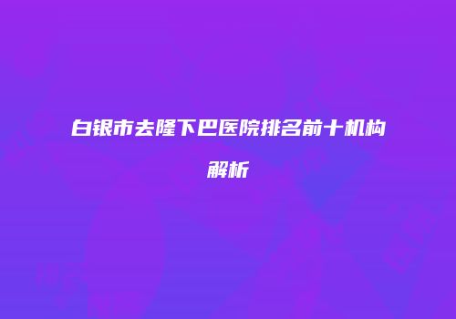 白银市去隆下巴医院排名前十机构解析