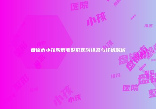 盘锦市小孩脱唇毛整形医院排名与详情解析