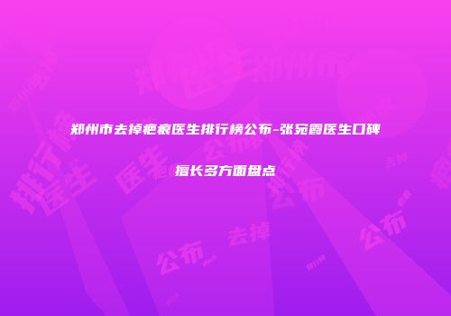 郑州市去掉疤痕医生排行榜公布-张宛霞医生口碑擅长多方面盘点