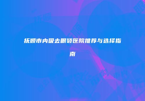 抚顺市内吸去眼袋医院推荐与选择指南