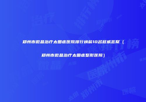 郑州市微晶治疗太田痣医院排行榜前10名权威荟聚（郑州市微晶治疗太田痣整形医院）
