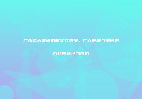 广州两大整形机构实力对决：广大医院与铂医昂方比拼特色与价格