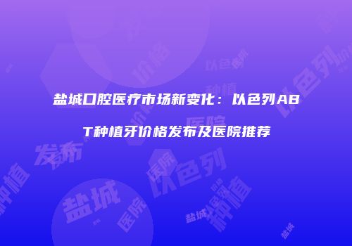 盐城口腔医疗市场新变化：以色列ABT种植牙价格发布及医院推荐