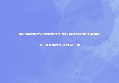 唐山市瘢痕敌祛除疤痕医生排行当地靠谱医生名单曝光-葛冬梅医生成为前三甲