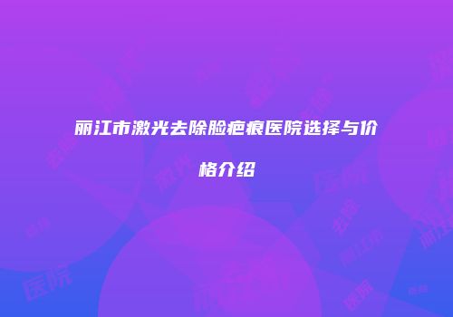 丽江市激光去除脸疤痕医院选择与价格介绍