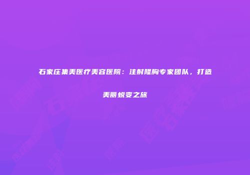 石家庄集美医疗美容医院：注射隆胸专家团队，打造美丽蜕变之旅