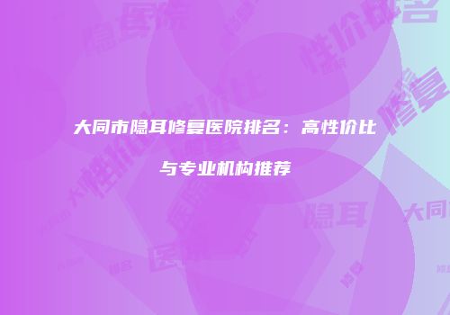 大同市隐耳修复医院排名：高性价比与专业机构推荐