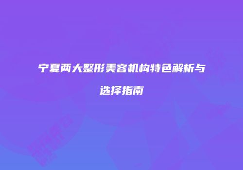 宁夏两大整形美容机构特色解析与选择指南
