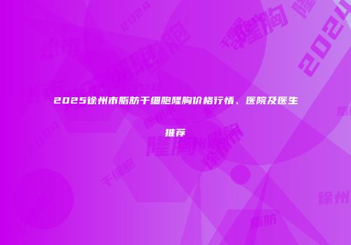 2025徐州市脂肪干细胞隆胸价格行情、医院及医生推荐