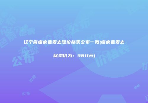 辽宁省疤痕色素去除价格表公布一览(疤痕色素去除均价为：3611元)