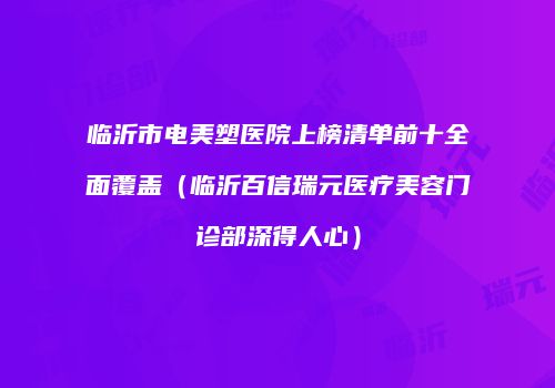 临沂市电美塑医院上榜清单前十全面覆盖（临沂百信瑞元医疗美容门诊部深得人心）