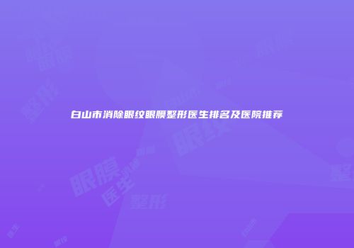 白山市消除眼纹眼膜整形医生排名及医院推荐