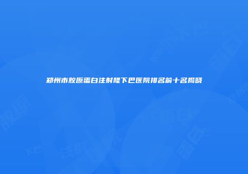 郑州市胶原蛋白注射隆下巴医院排名前十名揭晓