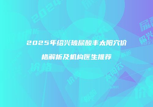 2025年绍兴玻尿酸丰太阳穴价格解析及机构医生推荐