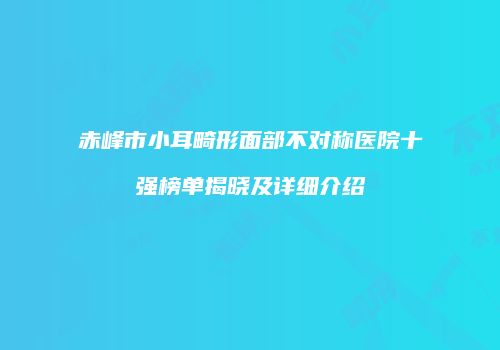 赤峰市小耳畸形面部不对称医院十强榜单揭晓及详细介绍