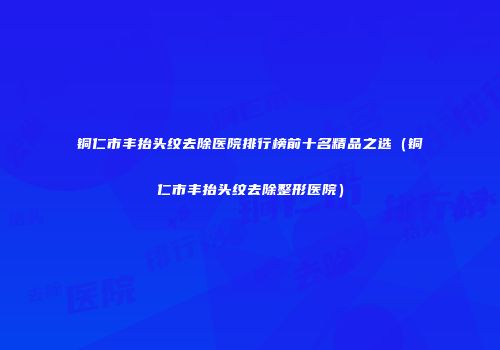 铜仁市丰抬头纹去除医院排行榜前十名精品之选（铜仁市丰抬头纹去除整形医院）
