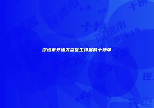 深圳市牙槽突型医生排名前十榜单