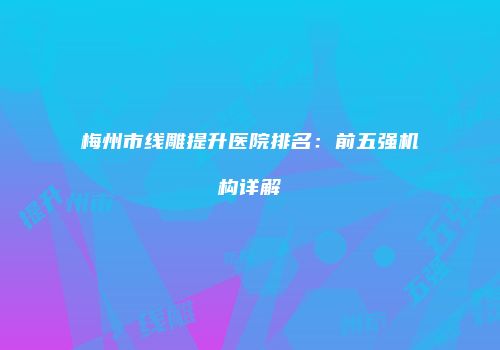 梅州市线雕提升医院排名：前五强机构详解