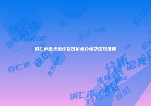 铜仁市激光治疗雀斑价格分析及医院推荐