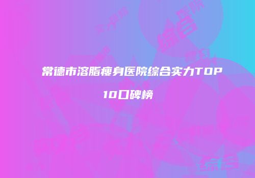 常德市溶脂瘦身医院综合实力TOP10口碑榜