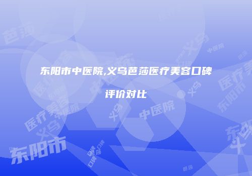 东阳市中医院,义乌芭莎医疗美容口碑评价对比