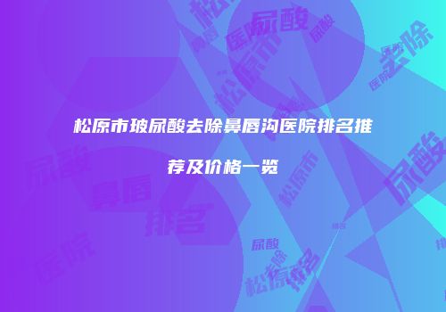 松原市玻尿酸去除鼻唇沟医院排名推荐及价格一览