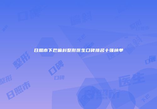 日照市下巴偏斜整形医生口碑排名十强榜单
