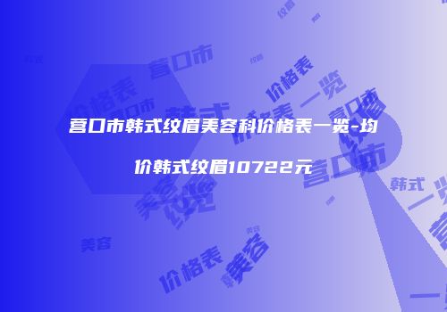 营口市韩式纹眉美容科价格表一览-均价韩式纹眉10722元