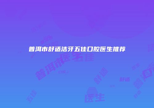 普洱市舒适洁牙五佳口腔医生推荐