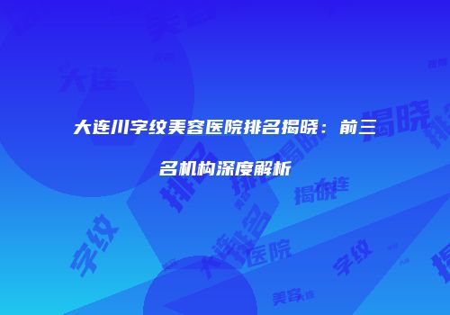 大连川字纹美容医院排名揭晓：前三名机构深度解析