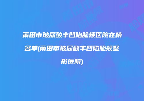 莆田市玻尿酸丰凹陷脸颊医院在榜名单(莆田市玻尿酸丰凹陷脸颊整形医院)