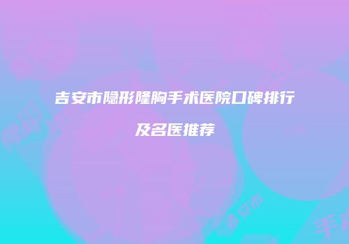 吉安市隐形隆胸手术医院口碑排行及名医推荐