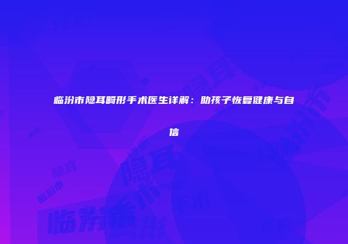 临汾市隐耳畸形手术医生详解：助孩子恢复健康与自信