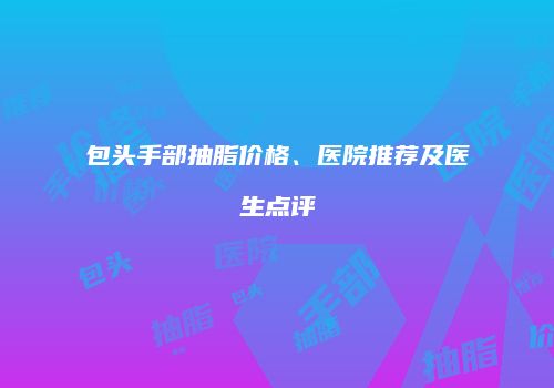 包头手部抽脂价格、医院推荐及医生点评