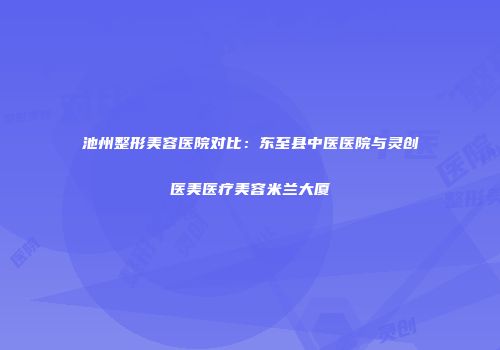 池州整形美容医院对比：东至县中医医院与灵创医美医疗美容米兰大厦