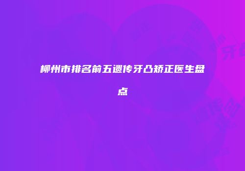 柳州市排名前五遗传牙凸矫正医生盘点