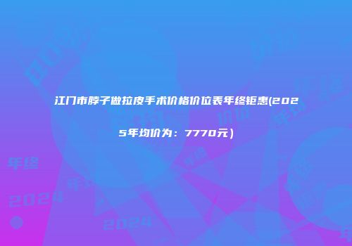 江门市脖子做拉皮手术价格价位表年终钜惠(2025年均价为：7770元）