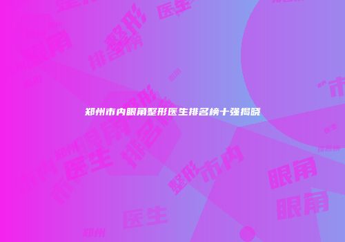 郑州市内眼角整形医生排名榜十强揭晓