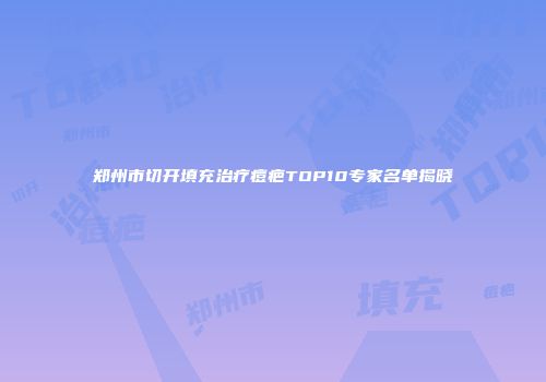 郑州市切开填充治疗痘疤TOP10专家名单揭晓