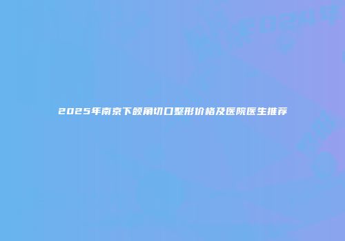 2025年南京下颌角切口整形价格及医院医生推荐