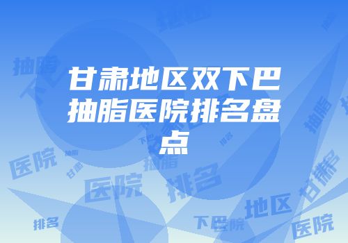 甘肃地区双下巴抽脂医院排名盘点