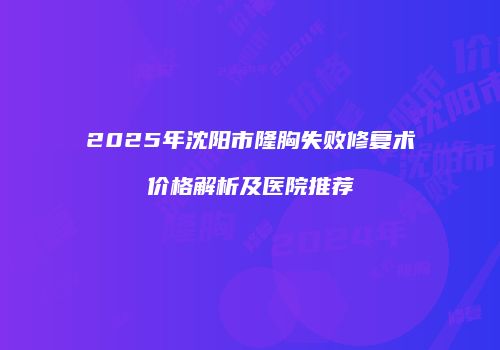 2025年沈阳市隆胸失败修复术价格解析及医院推荐