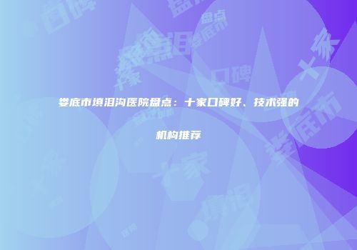 娄底市填泪沟医院盘点：十家口碑好、技术强的机构推荐