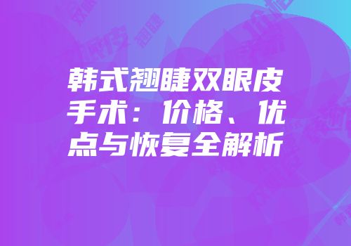 韩式翘睫双眼皮手术：价格、优点与恢复全解析