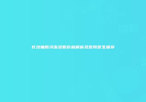 长沙抽脂冷冻溶脂价格解析及医院医生推荐